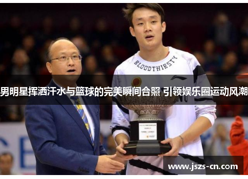 男明星挥洒汗水与篮球的完美瞬间合照 引领娱乐圈运动风潮